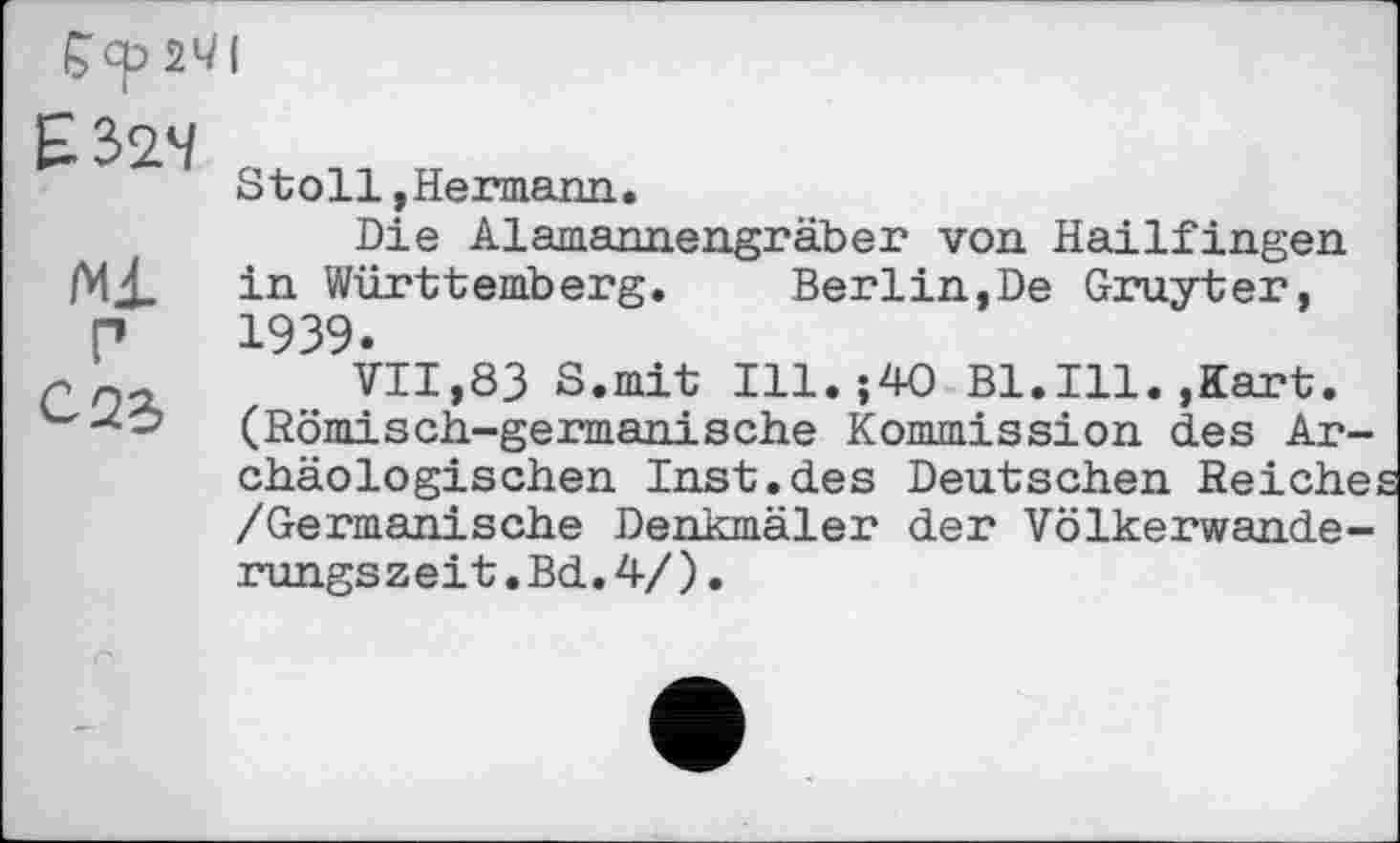 ﻿Çcp 2*71
E3>24
Ml
P
С 22,
Stoll,Hermann.
Die Alamannengräber von Hailfingen in Württemberg. Berlin,De Gruyter, 1939.
VII,83 S.mit Ill.;40 Bl.Ill.,Kart. (Römisch-germanische Kommission des Archäologischen Inst.des Deutschen Reiche: /Germanische Denkmäler der Völkerwanderungszeit. Bd. 4/) .